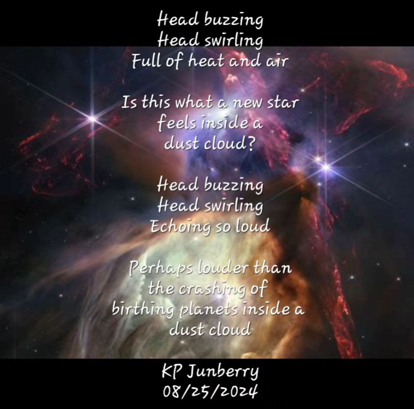 background an image of the rho ophiuchi region in space, poem over the top of it. Poem reads: Head buzzing head swirling full of heat and air is this what a new star feels like inside a dust cloud? head swirling head buzzing echoing so loud perhaps louder than the crashing of the birthing planets inside a dust cloud